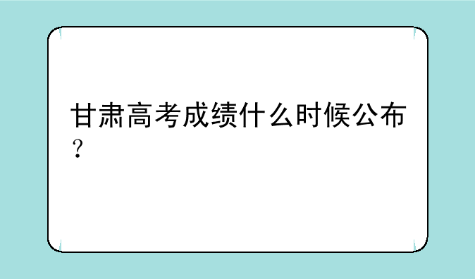 甘肃高考成绩什么时候公布？