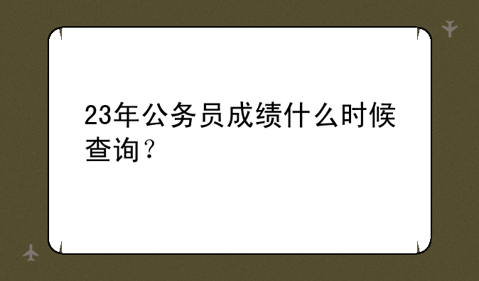 23年公务员成绩什么时候查询？