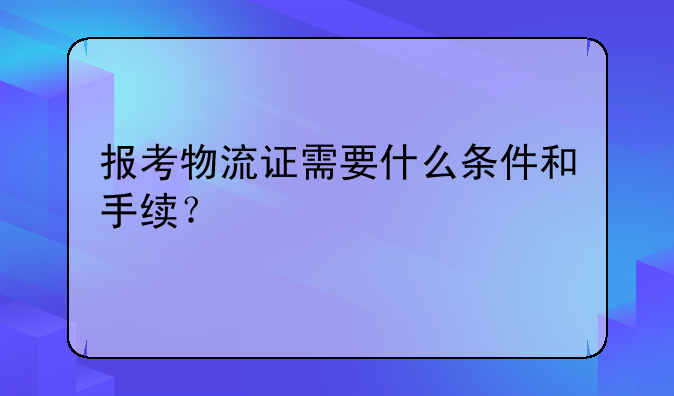 报考物流证需要什么条件和手续？