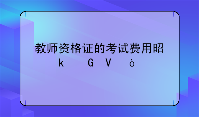 教师资格证的考试费用是多少啊？