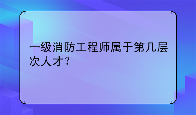 一级消防工程师属于第几层次人才？