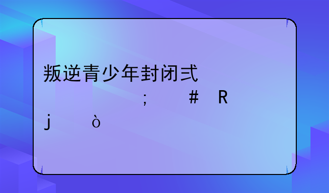 叛逆青少年封闭式学校怎么收费的？
