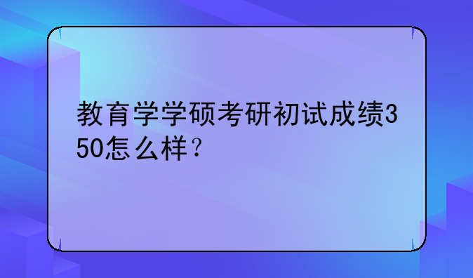 教育学学硕考研初试成绩350怎么样？
