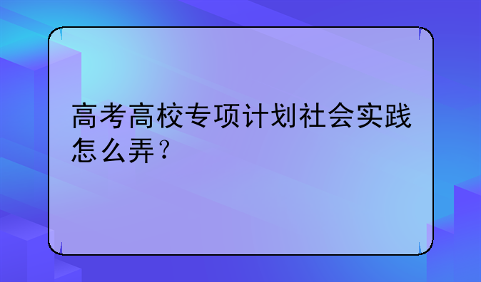 高考高校专项计划社会实践怎么弄？