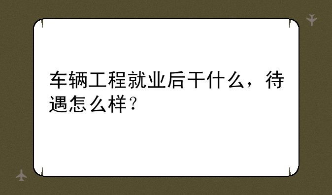车辆工程就业后干什么，待遇怎么样？