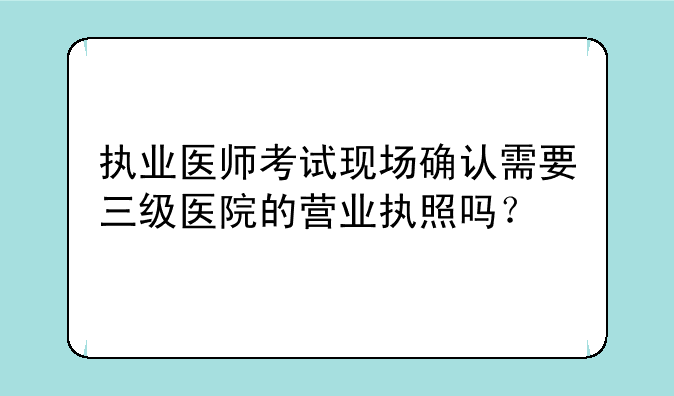 执业医师考试现场确认需要三级医院的营业执照吗？