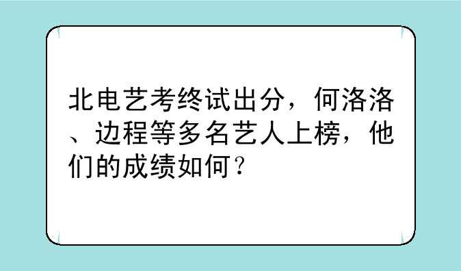 北电艺考终试出分，何洛洛、边程等多名艺人上榜，他们的成绩如何？