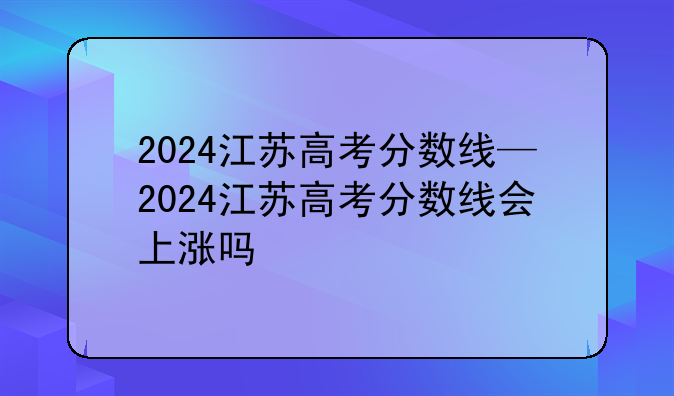 2024江苏高考分数线—2024江苏高考分数线会上涨吗
