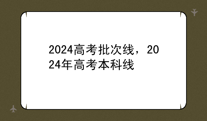 2024高考批次线，2024年高考本科线