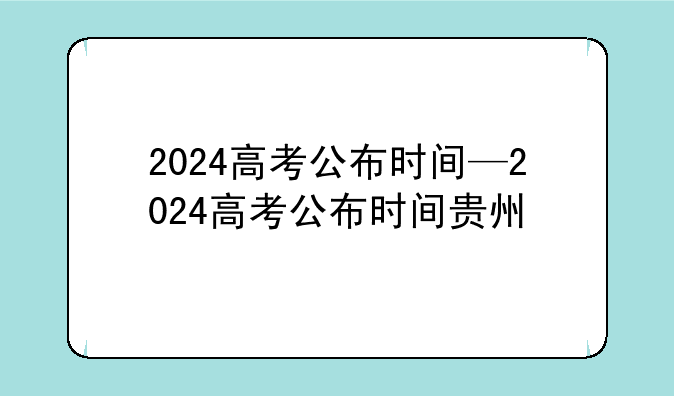 2024高考公布时间—2024高考公布时间贵州