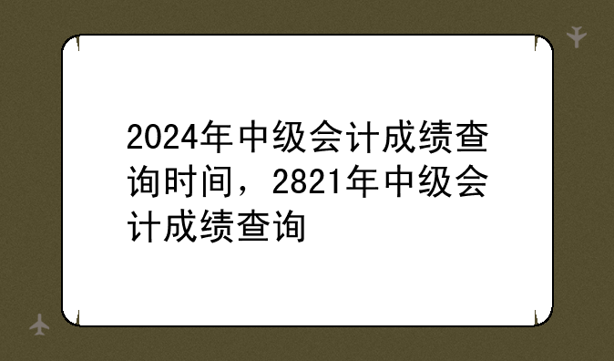2024年中级会计成绩查询时间，2821年中级会计成绩查询