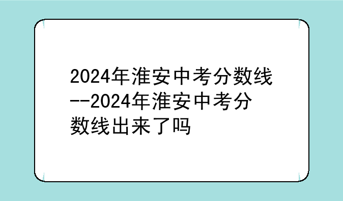 2024年淮安中考分数线--2024年淮安中考分数线出来了吗
