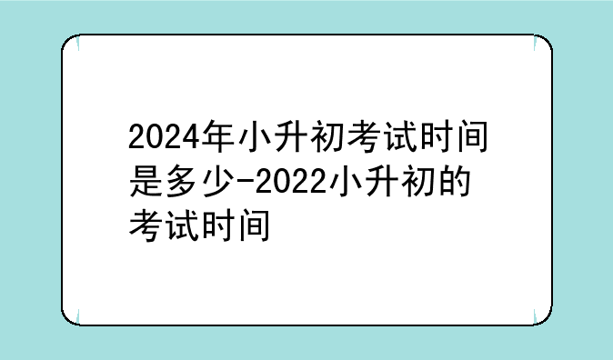 2024年小升初考试时间是多少-2022小升初的考试时间