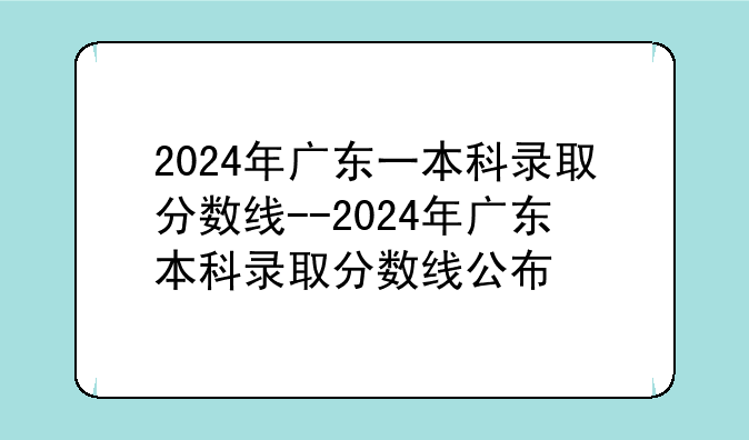 2024年广东一本科录取分数线--2024年广东本科录取分数线公布