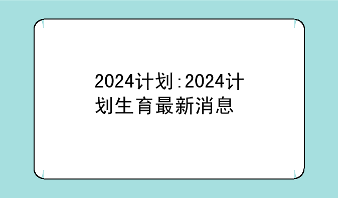 2024计划:2024计划生育最新消息