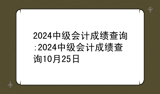 2024中级会计成绩查询:2024中级会计成绩查询10月25日