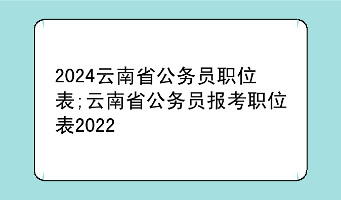 2024云南省公务员职位表;云南省公务员报考职位表2022