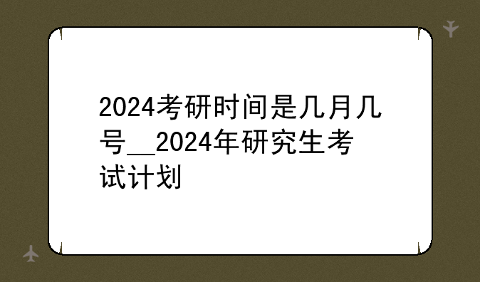 2024考研时间是几月几号__2024年研究生考试计划