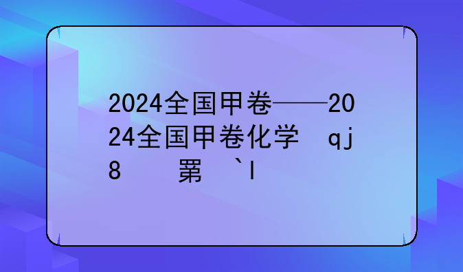 2024全国甲卷——2024全国甲卷化学试卷及答案