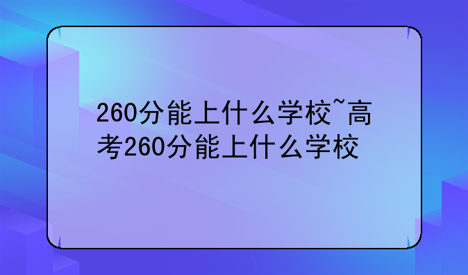 260分能上什么学校~高考260分能上什么学校