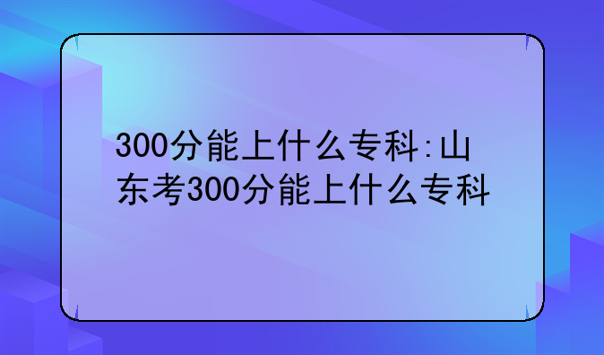 300分能上什么专科:山东考300分能上什么专科
