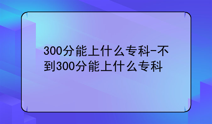 300分能上什么专科-不到300分能上什么专科