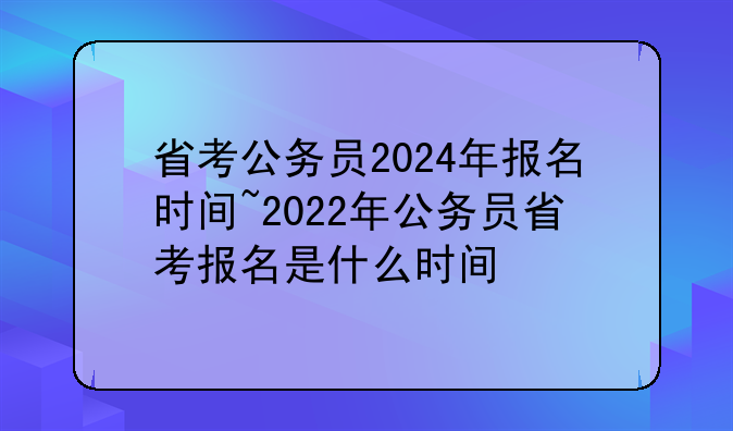 省考公务员2024年报名时间~2022年公务员省考报名是什么时间