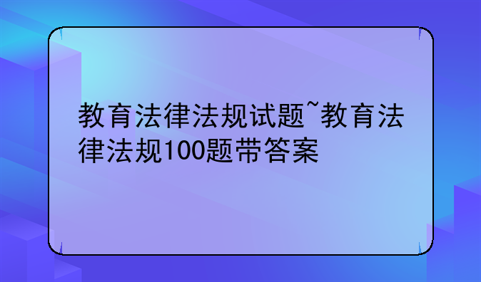 教育法律法规试题~教育法律法规100题带答案