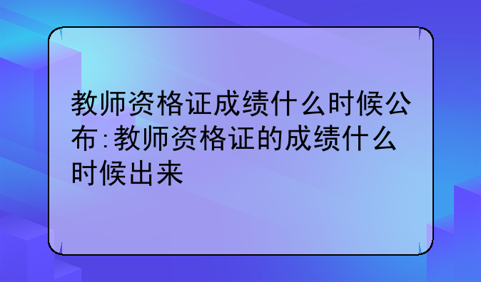 教师资格证成绩什么时候公布:教师资格证的成绩什么时候出来
