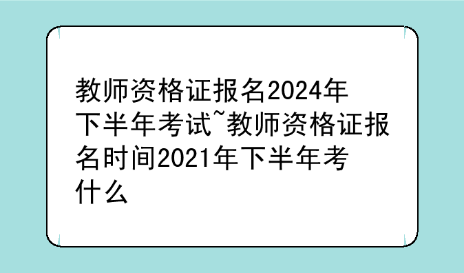 教师资格证报名2024年下半年考试~教师资格证报名时间2021年下半年考什么