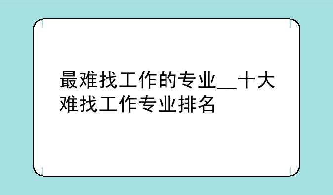 最难找工作的专业__十大难找工作专业排名