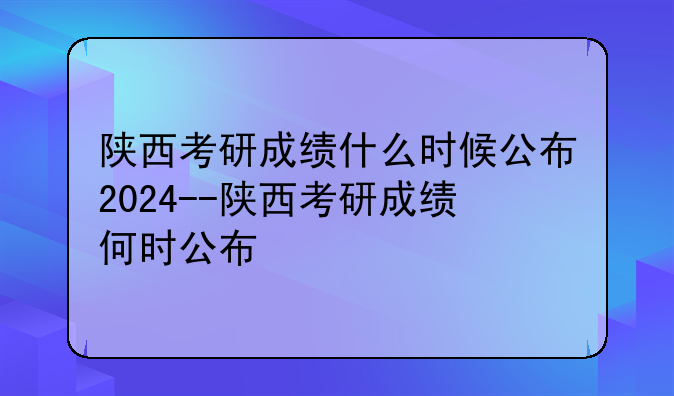 陕西考研成绩什么时候公布2024--陕西考研成绩何时公布
