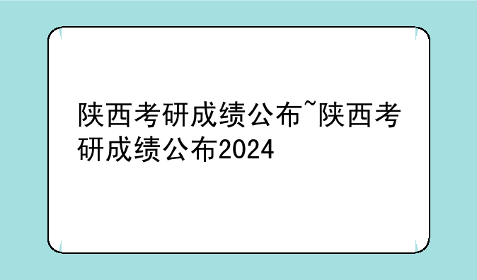 陕西考研成绩公布~陕西考研成绩公布2024