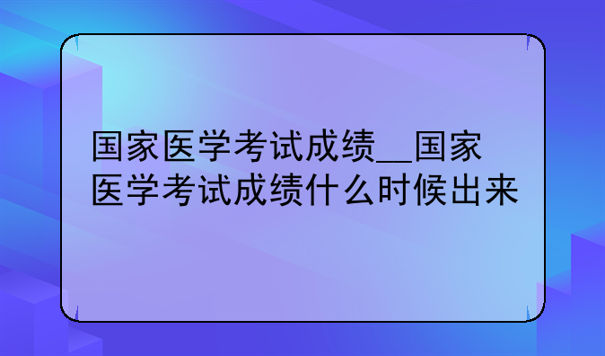 国家医学考试成绩__国家医学考试成绩什么时候出来