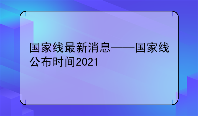 国家线最新消息——国家线公布时间2021