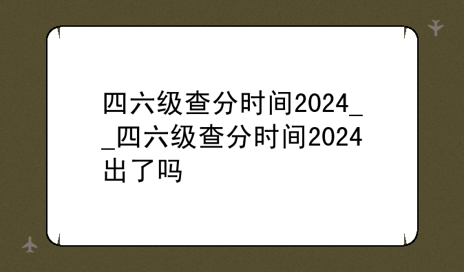 四六级查分时间2024__四六级查分时间2024出了吗
