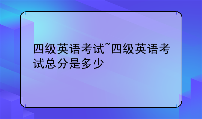 四级英语考试~四级英语考试总分是多少