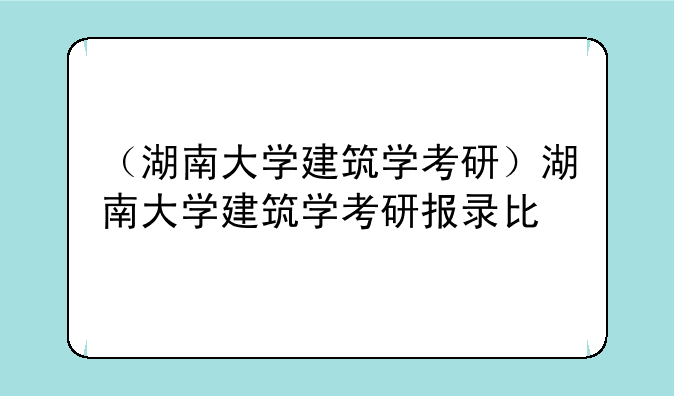 （湖南大学建筑学考研）湖南大学建筑学考研报录比