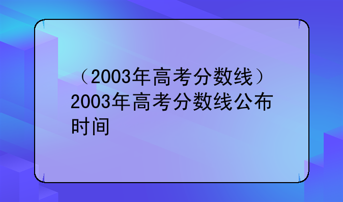 （2003年高考分数线）2003年高考分数线公布时间