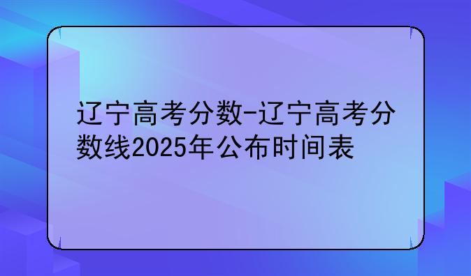 辽宁高考分数-辽宁高考分数线2025年公布时间表