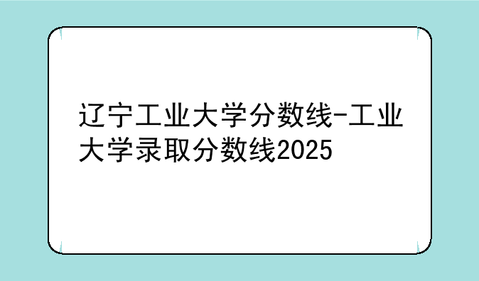 辽宁工业大学分数线-工业大学录取分数线2025