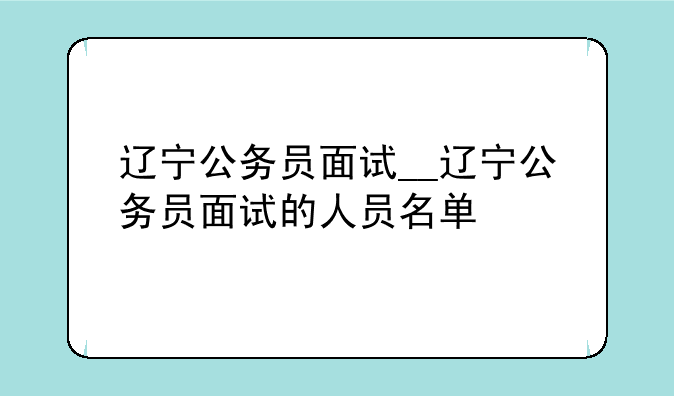 辽宁公务员面试__辽宁公务员面试的人员名单