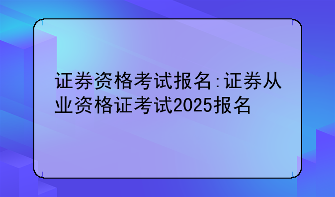 证券资格考试报名:证券从业资格证考试2025报名