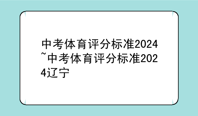 中考体育评分标准2024~中考体育评分标准2024辽宁