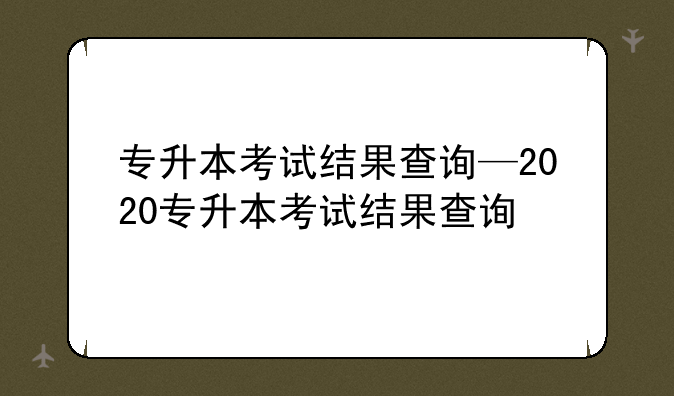 专升本考试结果查询—2020专升本考试结果查询