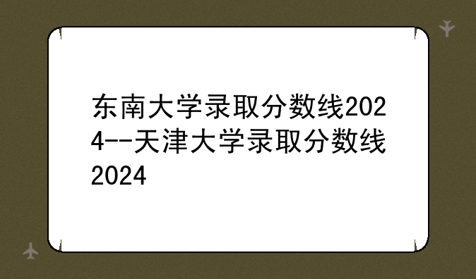 东南大学录取分数线2024--天津大学录取分数线2024