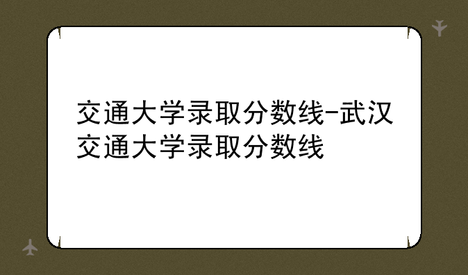 交通大学录取分数线-武汉交通大学录取分数线