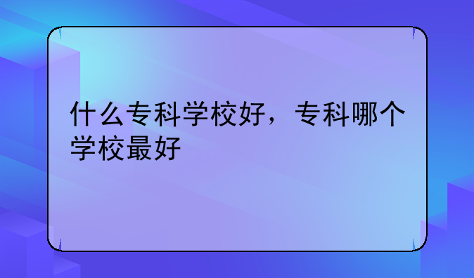 什么专科学校好，专科哪个学校最好