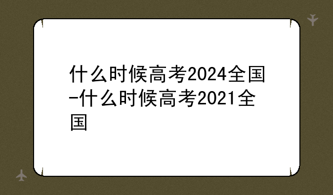 什么时候高考2024全国-什么时候高考2021全国