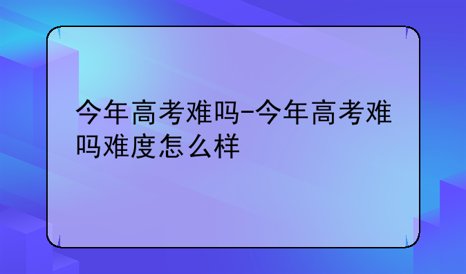 今年高考难吗-今年高考难吗难度怎么样